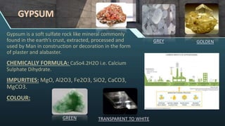 GYPSUM
Gypsum is a soft sulfate rock like mineral commonly
found in the earth’s crust, extracted, processed and
used by Man in construction or decoration in the form
of plaster and alabaster.
CHEMICALLY FORMULA: CaSo4.2H2O i.e. Calcium
Sulphate Dihydrate.
IMPURITIES: MgO, Al2O3, Fe2O3, SiO2, CaCO3,
MgCO3.
COLOUR:
GREY
GREEN TRANSPARENT TO WHITE
GOLDEN
 