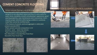 CEMENT CONCRETE FLOORING
Cement concrete flooring is one of the most common types of
flooring used in both in residential as well as public buildings
owing to its non-absorbent nature and thus it is very useful for
water stores, durability, smooth and pleasing in appearance, good
wearing properties, easy maintenance and is economical. And it
requires proper attention while laying as defects in carelessly
made floor cannot be rectified easily.
INSTALLATION OF CEMENT CONCRETE FLOORING
•The mixture of cement, sand and aggregate is called plain
cement concrete (PCC)
•Plain cement concrete composition 1:2:4
(cement : sand : stone ) by volume.
Types of cement concrete floors:
Non-Monolithic or bonded floor finish floor
Monolithic floor finish floor
 