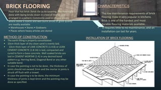 BRICK FLOORING
Floor that has brick /brick tile as its covering. The flooring is
done with laying bricks down in a bed of mortar and
arranged in a pattern. Commonly used in alluvial places,
where stone is scarce and well burnt bricks of good quality
are readily available
• Warehouses • Stores • Godowns
• Places where heavy articles are stored
CHARACTERISTICS
• The low maintenance requirements of brick
flooring make it very popular in kitchens.
• Brick is one of the hardest and most
durable flooring materials available.
• It requires little to no maintenance, and an
installation can last for years.
INSTALLATION OF BRICK FLOORING
METHOD OF CONSTRUCTION
 The earth filling is properly consolidated.
 10cm thick layer of dry clean sand is evenly laid.
 10cm thick layer of LIME CONCRETE (1:4:8) or LEAN
CEMENT CONCRETE (1:8:16) is laid, compacted and
cured to form a base concrete. Well soaked bricks are
laid in CEMENT MORTAR (1:4) in any desired bond
pattern e.g. Herring Bond, Diagonal Bond or any other
suitable bond.
 In case the pointing is not to be done , the thickness of
joints should not exceed 2mm and the mortar in joints is
struck off flush with a trowel.
 In case the pointing is to be done, the minimum
thickness of joints is kept 6mm and the pointing may be
done as specified.
 