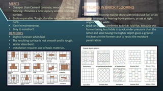 MERITS
• Cheaper than Cement concrete, wooden, mosaic
flooring. Provides a non slippery and fire resistant
surface.
• Easily repairable. Tough ,durable and sufficiently
hard.
• Easy in maintenance.
• Easy to construct.
DEMERITS
• Slightly Uneven when laid.
• The resulting surface is not smooth and is rough.
• Water absorbent.
• Installation requires use of toxic materials.
PATTERNS IN BRICK FLOORING
• The brick flooring may be done with bricks laid flat, or on
edge arranged in hearing-bone pattern, or set at right
angles to the walls.
• Brick-on edge is preferred to bricks laid flat, because the
former being less liable to crack under pressure than the
latter and also having the higher depth gives a greater
thickness in the former case to resist the moisture
penetration.
 