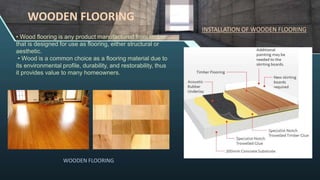 • Wood flooring is any product manufactured from timber
that is designed for use as flooring, either structural or
aesthetic.
• Wood is a common choice as a flooring material due to
its environmental profile, durability, and restorability, thus
it provides value to many homeowners.
WOODEN FLOORING
WOODEN FLOORING
INSTALLATION OF WOODEN FLOORING
 