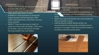ADVANTAGES :
• If taken care of, it lasts for many years, despite
of much traffic and use.
• Easier to clean & get harder as they age, which
makes them even easier to clean.
• DURABILITY :Solid hardwood is among the
longest lasting of all flooring types. With
today’s flooring finishes, these floors are also
water resistant.
• VARIETY: These are also easy to match to
nearly any home style and design. There are a
lot of styles, colours and species of timber
flooring available than ever before.
A hardwood floor's finish is susceptible to scratching
from traffic or pet nails.
• FULL BATH INSTALLATION NOT RECOMMENDED :it is
sensitive to humidity and the potential for pooling
water.
• Water from tubs and showers can cause hardwood
floors to buckle or warp.
• LIMITED BELOW GRADE INSTALLATION :not
recommended for below grade installation due to
sensitive to humidity. These floors perform better in
humidity controlled environments
DISADVANTAGES
 