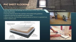 PVC SHEET FLOORING
• PVC flooring material is manufactured in different patterns to suite different conditions.
• Gives a resilient and non-porous surface.
• Burning cigarettes will damage the neat surface of PVC sheet. • Rubber base adhesives are used for fixing.
LAYING AND FIXING
• Flooring shall be laid on the sub-floor and marked with guidelines
• Adhesive shall then be applied with proper tools.
• When tack free, the flooring is properly placed so that air is squeezed out.
• Roller shall be used.
 