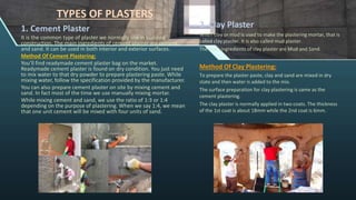 TYPES OF PLASTERS
1. Cement Plaster
It is the common type of plaster we normally use in building
construction. The main ingredients of cement plaster are cement
and sand. It can be used in both interior and exterior surfaces.
Method Of Cement Plastering:
You’ll find readymade cement plaster bag on the market.
Readymade cement plaster is found on dry condition. You just need
to mix water to that dry powder to prepare plastering paste. While
mixing water, follow the specification provided by the manufacturer.
You can also prepare cement plaster on site by mixing cement and
sand. In fact most of the time we use manually mixing mortar.
While mixing cement and sand, we use the ratio of 1:3 or 1:4
depending on the purpose of plastering. When we say 1:4, we mean
that one unit cement will be mixed with four units of sand.
2. Clay Plaster
When clay or mud is used to make the plastering mortar, that is
called clay plaster. It is also called mud plaster.
The main ingredients of clay plaster are Mud and Sand.
Method Of Clay Plastering:
To prepare the plaster paste, clay and sand are mixed in dry
state and then water is added to the mix.
The surface preparation for clay plastering is same as the
cement plastering.
The clay plaster is normally applied in two coats. The thickness
of the 1st coat is about 18mm while the 2nd coat is 6mm.
 