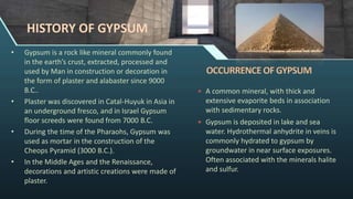 HISTORY OF GYPSUM
• Gypsum is a rock like mineral commonly found
in the earth’s crust, extracted, processed and
used by Man in construction or decoration in
the form of plaster and alabaster since 9000
B.C..
• Plaster was discovered in Catal-Huyuk in Asia in
an underground fresco, and in Israel Gypsum
floor screeds were found from 7000 B.C.
• During the time of the Pharaohs, Gypsum was
used as mortar in the construction of the
Cheops Pyramid (3000 B.C.).
• In the Middle Ages and the Renaissance,
decorations and artistic creations were made of
plaster.
 A common mineral, with thick and
extensive evaporite beds in association
with sedimentary rocks.
 Gypsum is deposited in lake and sea
water. Hydrothermal anhydrite in veins is
commonly hydrated to gypsum by
groundwater in near surface exposures.
Often associated with the minerals halite
and sulfur.
 
