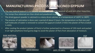 MANUFACTURING PROCESS OF CALCINED GYPSUM
• The raw material gypsum is sorted and washed with water for removal of sand and other impurities.
• The lumps thus obtained are then dried and powdered in pulverizer.
• The dried gypsum powder is calcined in a rotary drum calciner at a temperature of 160ºC to 180ºC.
• The process of calcination is done over a period of about 2 hours. the temperature so that one and
half molecules of water is removed to convert the gypsum (CaSo4 2 H2O) into plaster of Paris (CaSo4
½ H2O).
• After cooling the product (plaster of Paris) is further pulverized to a fineness of 150 mesh and packed
in air tight polythene lined gunny bags to avoid the plaster of Paris from absorption of moisture.
RAW MATERIAL
WATER WASHED
CRUSHING 160ºC TO 180ºC CALCINATION ABOUT 2 HRS
POP
 