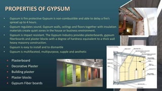 PROPERTIES OF GYPSUM
• Gypsum is fire protective Gypsum is non-combustible and able to delay a fire’s
spread up to 4 hours.
• Gypsum regulates sound. Gypsum walls, ceilings and floors together with insulation
materials create quiet zones in the house or business environment.
• Gypsum is impact resistant. The Gypsum Industry provides plasterboards, gypsum
fiberboards and plaster blocks with a degree of hardness equivalent to a thick wall
heavy masonry construction.
• Gypsum is easy to install and to dismantle
• Gypsum is multifaceted, multipurpose, supple and aesthetic
 Plasterboard
 Decorative Plaster
 Building plaster
 Plaster blocks
 Gypsum Fiber boards
 