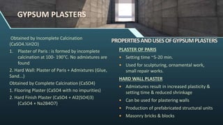 GYPSUM PLASTERS
Obtained by Incomplete Calcination
(CaSO4.½H2O)
1. Plaster of Paris : is formed by incomplete
calcination at 100- 190°C. No admixtures are
found
2. Hard Wall: Plaster of Paris + Admixtures (Glue,
Sand...)
Obtained by Complete Calcination (CaSO4)
1. Flooring Plaster (CaSO4 with no impurities)
2. Hard Finish Plaster (CaSO4 + Al2(SO4)3)
(CaSO4 + Na2B4O7)
PLASTER OF PARIS
 Setting time ~5-20 min.
 Used for sculpturing, ornamental work,
small repair works.
HARD WALL PLASTER
 Admixtures result in increased plasticity &
setting time & reduced shrinkage
 Can be used for plastering walls
 Production of prefabricated structural units
 Masonry bricks & blocks
 