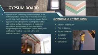 GYPSUM BOARD
• Gypsum board, commonly known as drywall, is the
technical product name used by manufacturers for a
specific board with a gypsum core and a paper facing.
• Gypsum board is the premier building material for
wall, ceiling, and partition systems in residential,
institutional, and commercial structures and is
designed to provide a monolithic surface when joints
and fastener heads are covered with a joint
treatment system.
 Ease of installation
 Fire resistance
 Sound isolation
 Durability
 Economy
 Versatility
 
