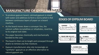 MANUFACTURE OF GYPSUM BOARD
 To produce gypsum board, calcined gypsum is mixed
with water and additives to form a slurry which is fed
between continuous layers of paper on a board
machine.
 As the board moves down a conveyer line, the
calcium sulfate recrystallizes or rehydrates, reverting
to its original rock state.
 The paper becomes chemically and mechanically
bonded to the core.
 The board is then cut to length and conveyed through
dryers to remove any free moisture.
 Gypsum manufacturers also rely increasingly on
“synthetic” gypsum as an effective alternative to
natural gypsum ore.
 