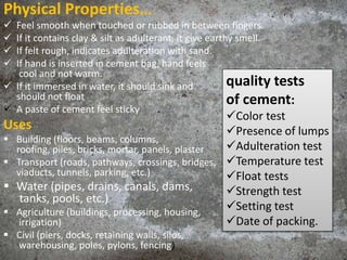 Physical Properties…
 Feel smooth when touched or rubbed in between fingers.
 If it contains clay & silt as adulterant, it give earthy smell.
 If felt rough, indicates adulteration with sand.
 If hand is inserted in cement bag, hand feels
cool and not warm.
 If it immersed in water, it should sink and
should not float
 A paste of cement feel sticky
Uses
 Building (floors, beams, columns,
roofing, piles, bricks, mortar, panels, plaster
 Transport (roads, pathways, crossings, bridges,
viaducts, tunnels, parking, etc.)
 Water (pipes, drains, canals, dams,
tanks, pools, etc.)
 Agriculture (buildings, processing, housing,
irrigation)
 Civil (piers, docks, retaining walls, silos,
warehousing, poles, pylons, fencing)
quality tests
of cement:
Color test
Presence of lumps
Adulteration test
Temperature test
Float tests
Strength test
Setting test
Date of packing.
 