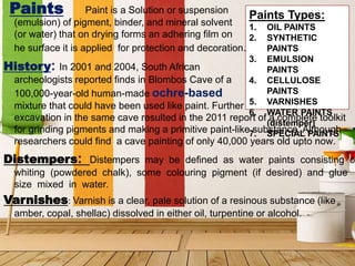 Paint is a Solution or suspension
(emulsion) of pigment, binder, and mineral solvent
(or water) that on drying forms an adhering film on
he surface it is applied for protection and decoration.
History: In 2001 and 2004, South African
archeologists reported finds in Blombos Cave of a
100,000-year-old human-made ochre-based
mixture that could have been used like paint. Further
excavation in the same cave resulted in the 2011 report of a complete toolkit
for grinding pigments and making a primitive paint-like substance. Although
researchers could find a cave painting of only 40,000 years old upto now.
Distempers: Distempers may be defined as water paints consisting o
whiting (powdered chalk), some colouring pigment (if desired) and glue
size mixed in water.
Varnishes: Varnish is a clear, pale solution of a resinous substance (like
amber, copal, shellac) dissolved in either oil, turpentine or alcohol.
Paints Paints Types:
1. OIL PAINTS
2. SYNTHETIC
PAINTS
3. EMULSION
PAINTS
4. CELLULOSE
PAINTS
5. VARNISHES
6. WATER PAINTS
(distemper)
7. SPECIAL PAINTS
 