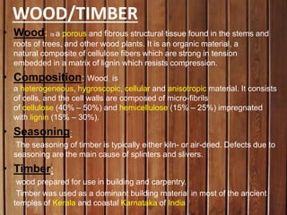WOOD/TIMBER
• Wood: is a porous and fibrous structural tissue found in the stems and
roots of trees, and other wood plants. It is an organic material, a
natural composite of cellulose fibers which are strong in tension
embedded in a matrix of lignin which resists compression.
• Composition: Wood is
a heterogeneous, hygroscopic, cellular and anisotropic material. It consists
of cells, and the cell walls are composed of micro-fibrils
of cellulose (40% – 50%) and hemicellulose (15% – 25%) impregnated
with lignin (15% – 30%).
• Seasoning:
The seasoning of timber is typically either kiln- or air-dried. Defects due to
seasoning are the main cause of splinters and slivers.
• Timber:
wood prepared for use in building and carpentry.
Timber was used as a dominant building material in most of the ancient
temples of Kerala and coastal Karnataka of India
 
