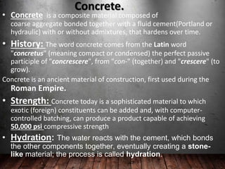 Concrete.
• Concrete is a composite material composed of
coarse aggregate bonded together with a fluid cement(Portland or
hydraulic) with or without admixtures, that hardens over time.
• History: The word concrete comes from the Latin word
"concretus" (meaning compact or condensed) the perfect passive
participle of "concrescere", from "con-" (together) and "crescere" (to
grow).
Concrete is an ancient material of construction, first used during the
Roman Empire.
• Strength: Concrete today is a sophisticated material to which
exotic (foreign) constituents can be added and, with computer-
controlled batching, can produce a product capable of achieving
50,000 psi compressive strength
• Hydration: The water reacts with the cement, which bonds
the other components together, eventually creating a stone-
like material; the process is called hydration.
 