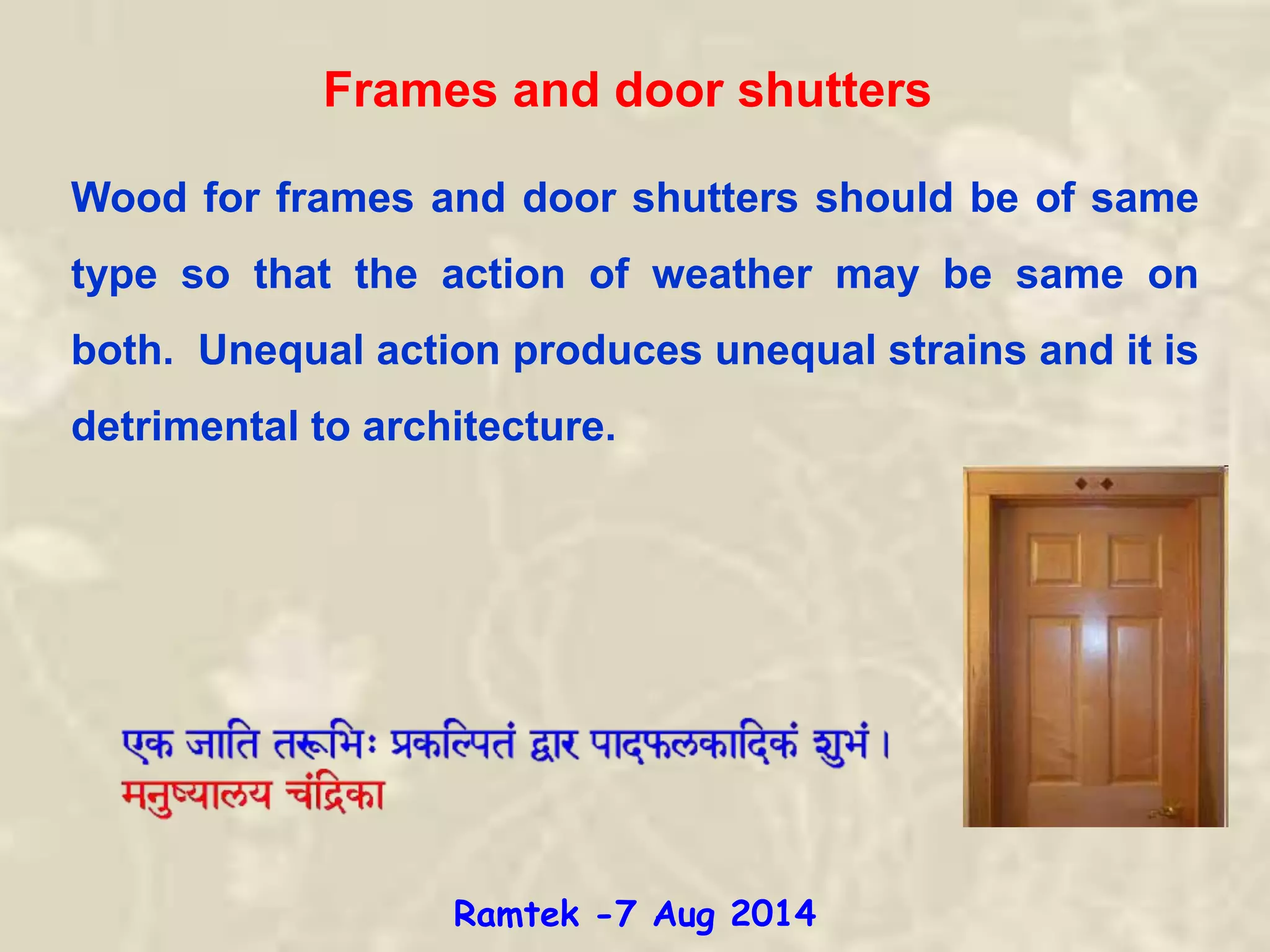 Frames and door shutters
Wood for frames and door shutters should be of same
type so that the action of weather may be same on
both. Unequal action produces unequal strains and it is
detrimental to architecture.
Ramtek -7 Aug 2014
 