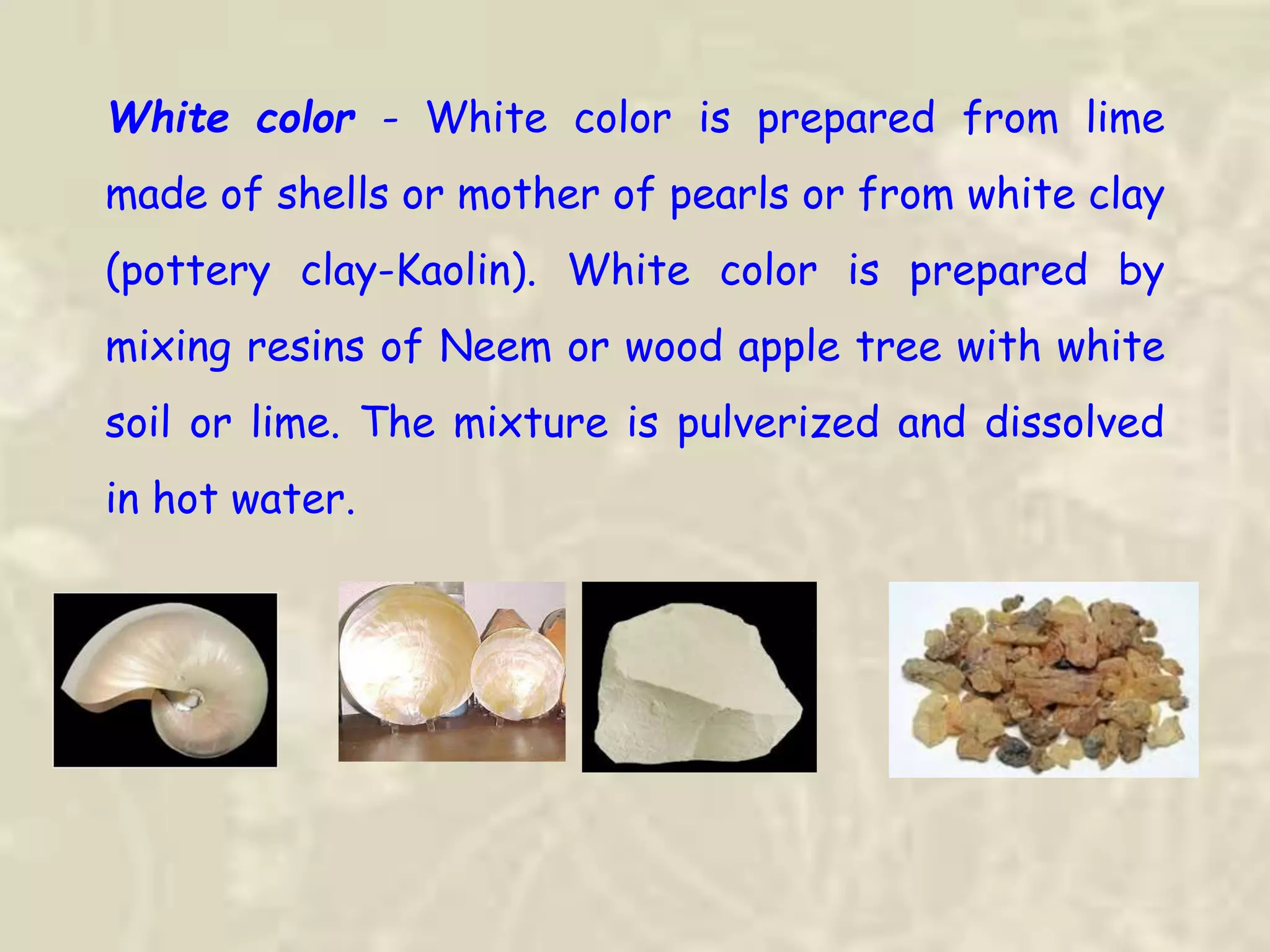 White color - White color is prepared from lime
made of shells or mother of pearls or from white clay
(pottery clay-Kaolin). White color is prepared by
mixing resins of Neem or wood apple tree with white
soil or lime. The mixture is pulverized and dissolved
in hot water.
 