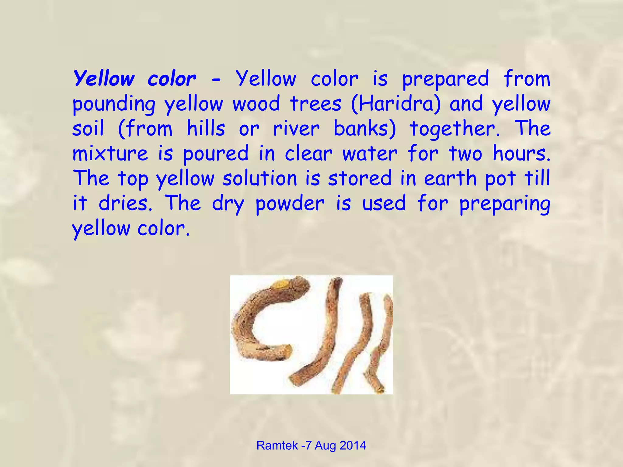 Yellow color - Yellow color is prepared from
pounding yellow wood trees (Haridra) and yellow
soil (from hills or river banks) together. The
mixture is poured in clear water for two hours.
The top yellow solution is stored in earth pot till
it dries. The dry powder is used for preparing
yellow color.
Ramtek -7 Aug 2014
 