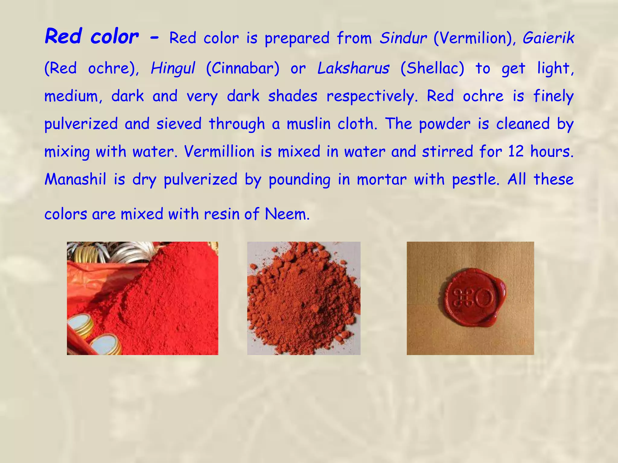 Red color - Red color is prepared from Sindur (Vermilion), Gaierik
(Red ochre), Hingul (Cinnabar) or Laksharus (Shellac) to get light,
medium, dark and very dark shades respectively. Red ochre is finely
pulverized and sieved through a muslin cloth. The powder is cleaned by
mixing with water. Vermillion is mixed in water and stirred for 12 hours.
Manashil is dry pulverized by pounding in mortar with pestle. All these
colors are mixed with resin of Neem.
 