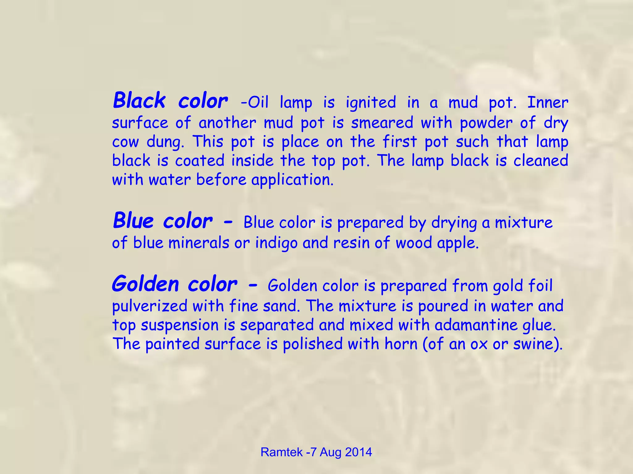 Black color -Oil lamp is ignited in a mud pot. Inner
surface of another mud pot is smeared with powder of dry
cow dung. This pot is place on the first pot such that lamp
black is coated inside the top pot. The lamp black is cleaned
with water before application.
Blue color - Blue color is prepared by drying a mixture
of blue minerals or indigo and resin of wood apple.
Golden color - Golden color is prepared from gold foil
pulverized with fine sand. The mixture is poured in water and
top suspension is separated and mixed with adamantine glue.
The painted surface is polished with horn (of an ox or swine).
Ramtek -7 Aug 2014
 