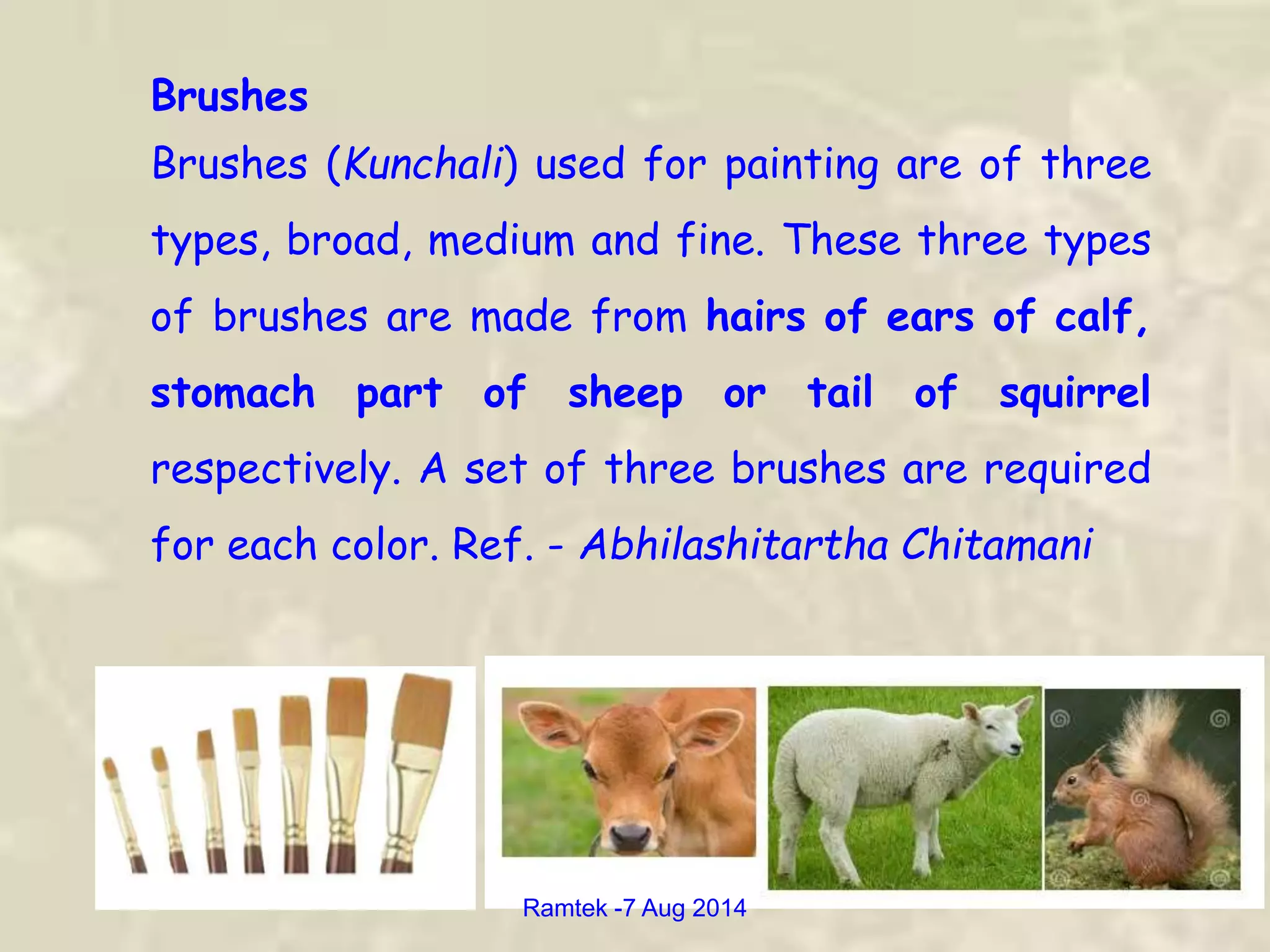 Brushes
Brushes (Kunchali) used for painting are of three
types, broad, medium and fine. These three types
of brushes are made from hairs of ears of calf,
stomach part of sheep or tail of squirrel
respectively. A set of three brushes are required
for each color. Ref. - Abhilashitartha Chitamani
Ramtek -7 Aug 2014
 