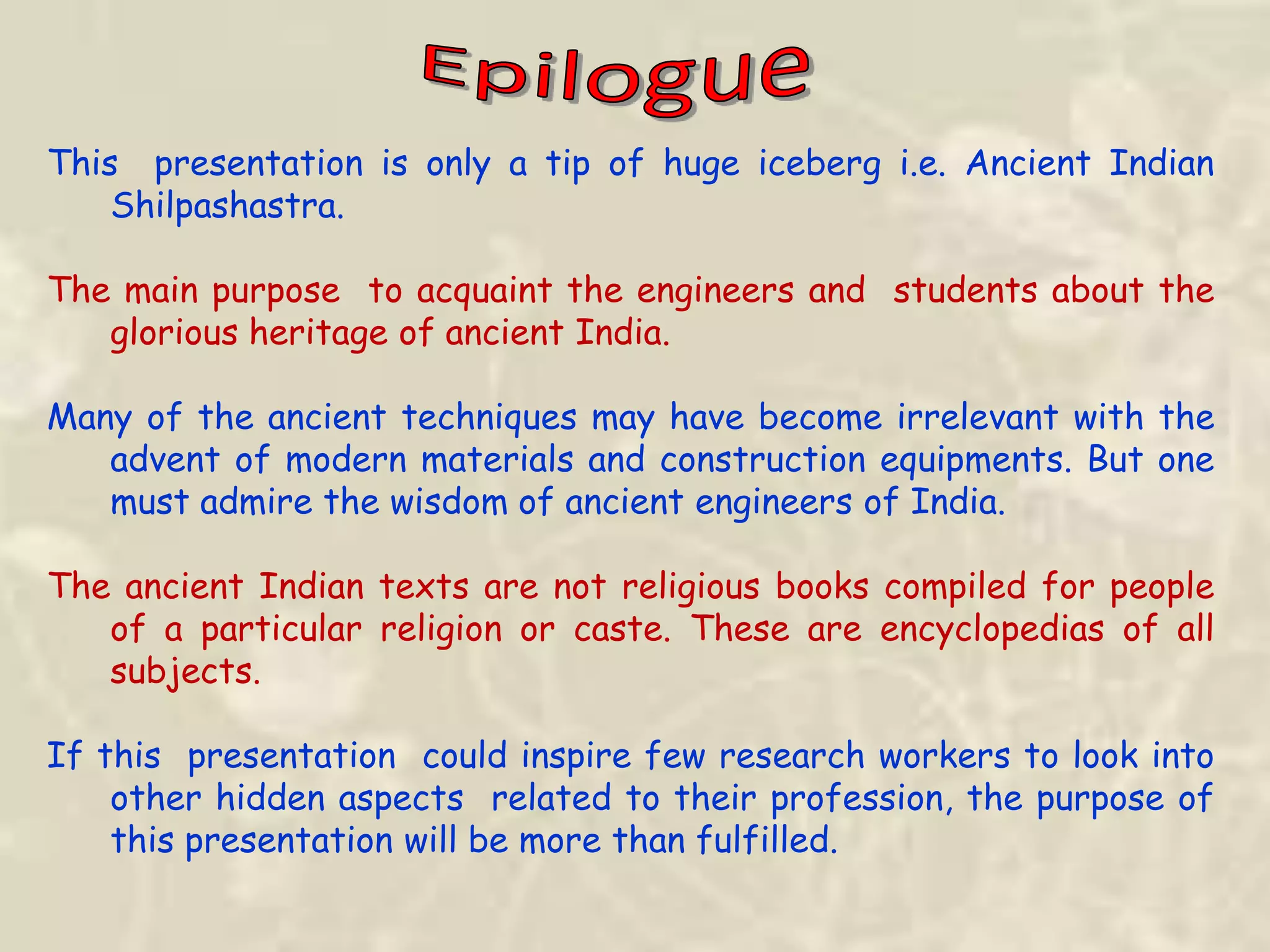 This presentation is only a tip of huge iceberg i.e. Ancient Indian
Shilpashastra.
The main purpose to acquaint the engineers and students about the
glorious heritage of ancient India.
Many of the ancient techniques may have become irrelevant with the
advent of modern materials and construction equipments. But one
must admire the wisdom of ancient engineers of India.
The ancient Indian texts are not religious books compiled for people
of a particular religion or caste. These are encyclopedias of all
subjects.
If this presentation could inspire few research workers to look into
other hidden aspects related to their profession, the purpose of
this presentation will be more than fulfilled.
 