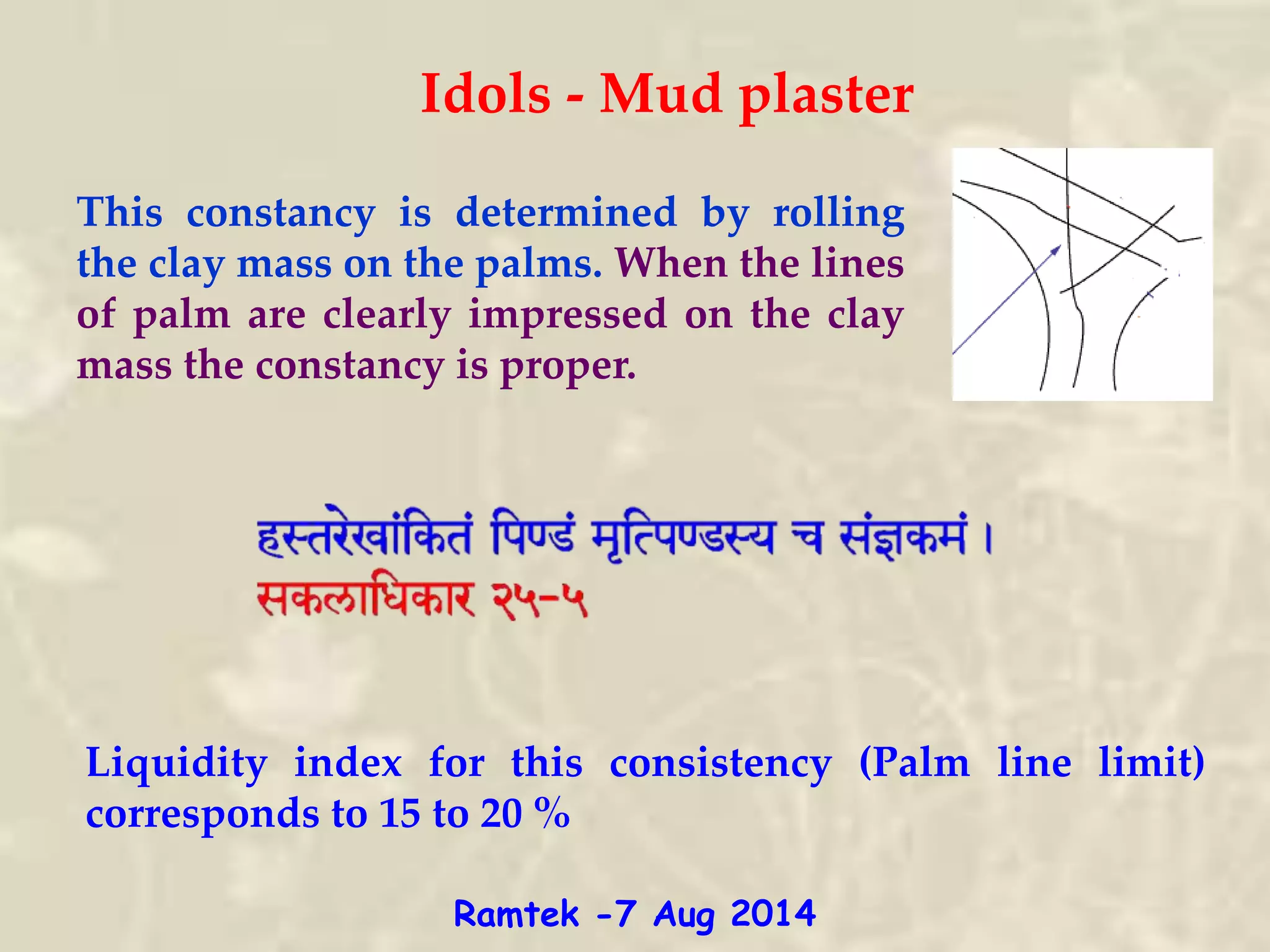 Idols - Mud plaster
This constancy is determined by rolling
the clay mass on the palms. When the lines
of palm are clearly impressed on the clay
mass the constancy is proper.
Liquidity index for this consistency (Palm line limit)
corresponds to 15 to 20 %
Ramtek -7 Aug 2014
 