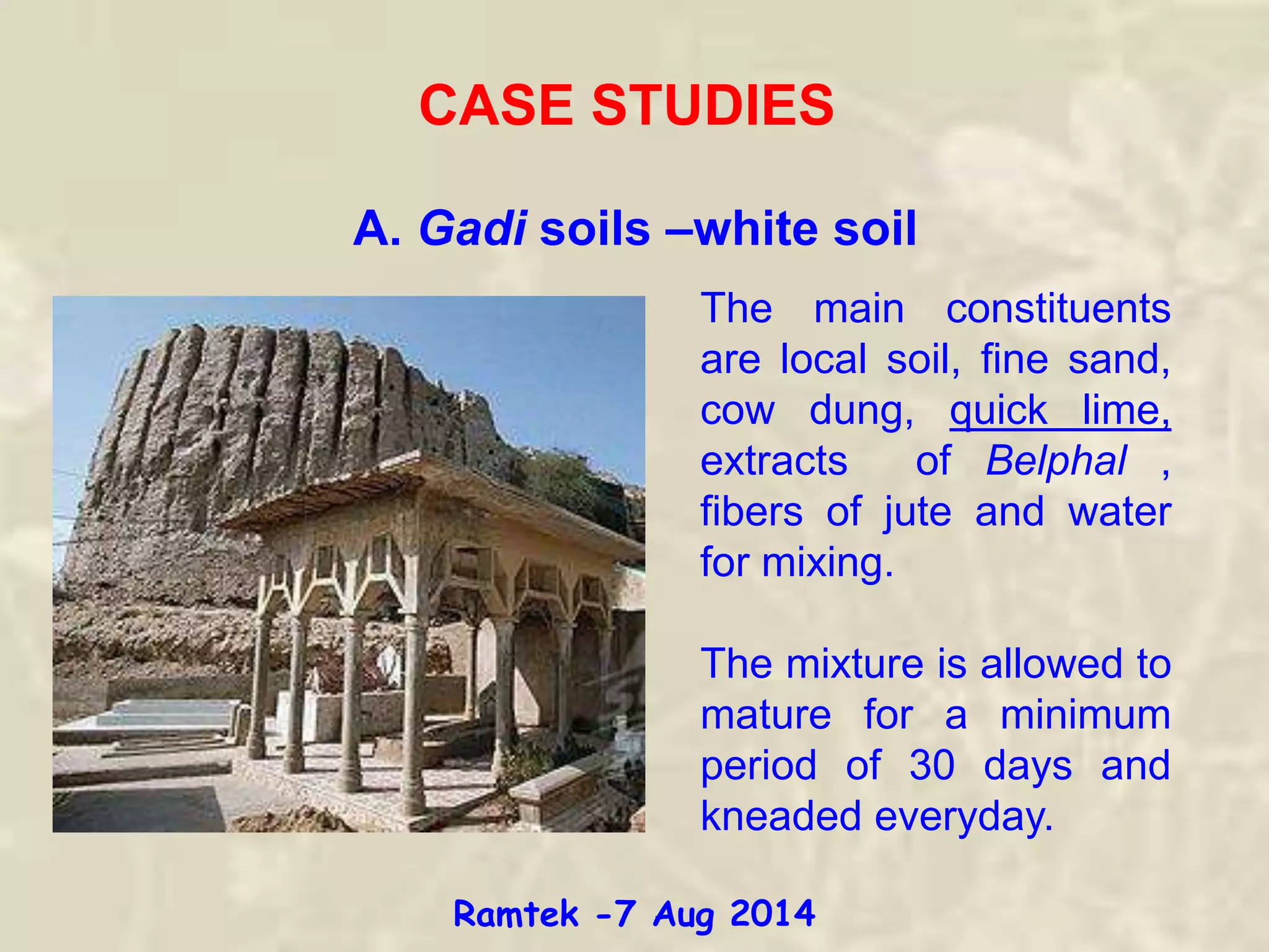 CASE STUDIES
A. Gadi soils –white soil
The main constituents
are local soil, fine sand,
cow dung, quick lime,
extracts of Belphal ,
fibers of jute and water
for mixing.
The mixture is allowed to
mature for a minimum
period of 30 days and
kneaded everyday.
Ramtek -7 Aug 2014
 