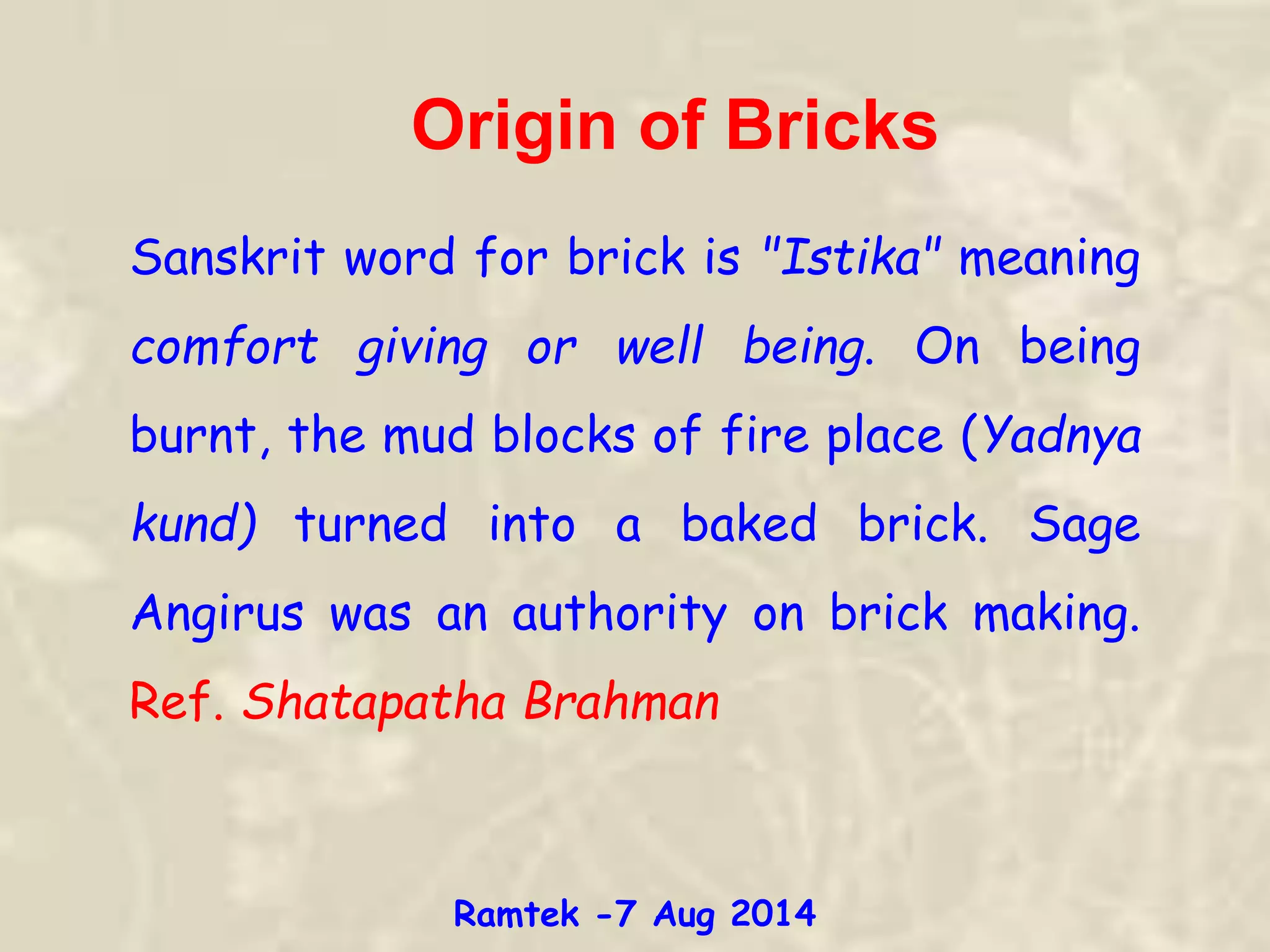 Origin of Bricks
Sanskrit word for brick is "Istika" meaning
comfort giving or well being. On being
burnt, the mud blocks of fire place (Yadnya
kund) turned into a baked brick. Sage
Angirus was an authority on brick making.
Ref. Shatapatha Brahman
Ramtek -7 Aug 2014
 