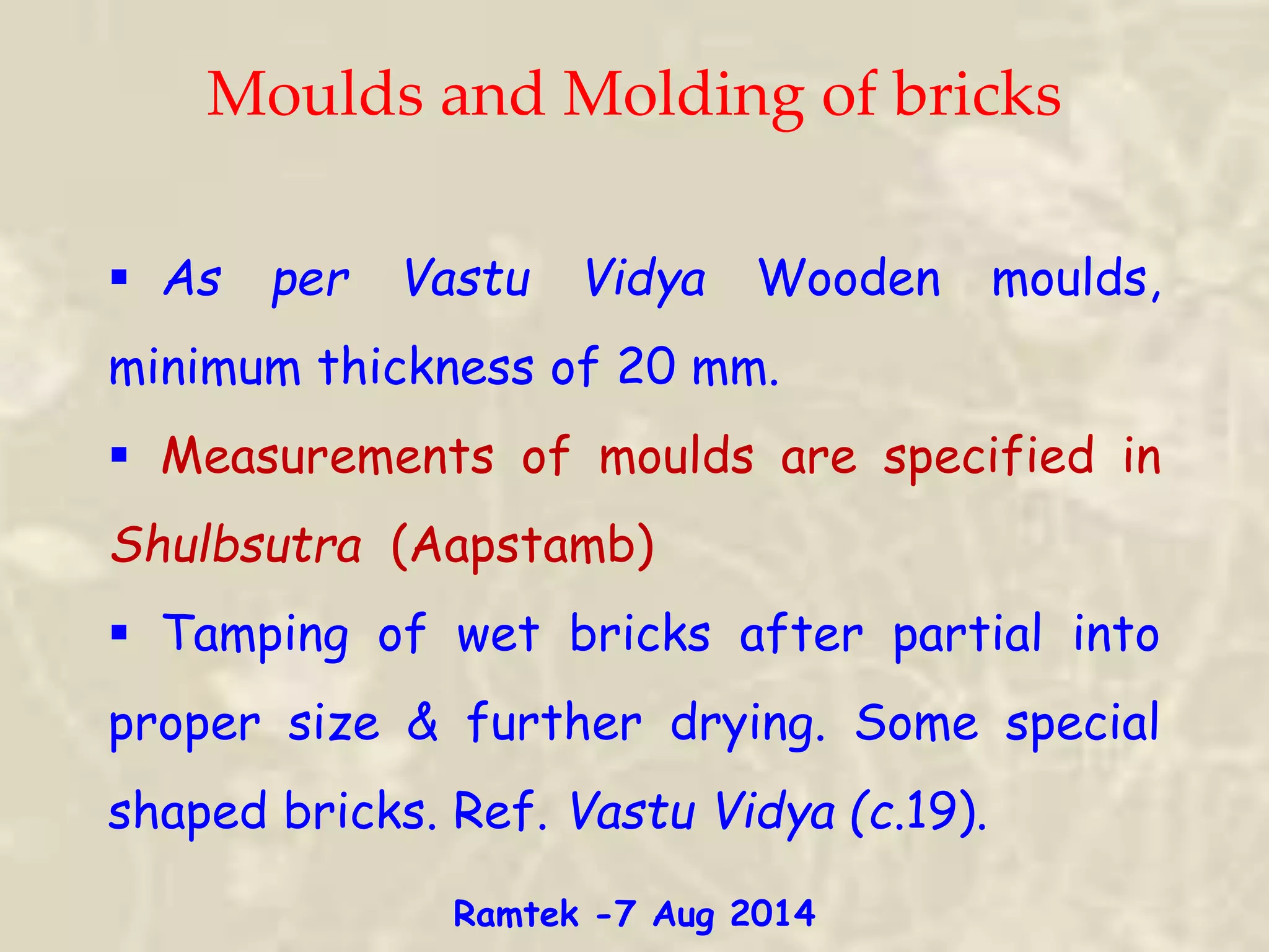Moulds and Molding of bricks
 As per Vastu Vidya Wooden moulds,
minimum thickness of 20 mm.
 Measurements of moulds are specified in
Shulbsutra (Aapstamb)
 Tamping of wet bricks after partial into
proper size & further drying. Some special
shaped bricks. Ref. Vastu Vidya (c.19).
Ramtek -7 Aug 2014
 