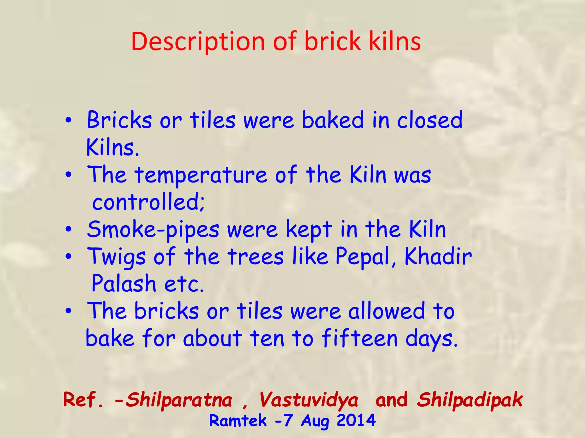 Description of brick kilns
• Bricks or tiles were baked in closed
Kilns.
• The temperature of the Kiln was
controlled;
• Smoke-pipes were kept in the Kiln
• Twigs of the trees like Pepal, Khadir
Palash etc.
• The bricks or tiles were allowed to
bake for about ten to fifteen days.
Ref. -Shilparatna , Vastuvidya and Shilpadipak
Ramtek -7 Aug 2014
 