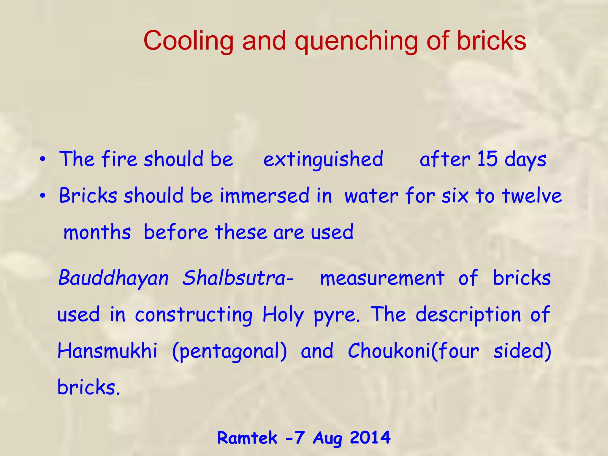 Cooling and quenching of bricks
• The fire should be extinguished after 15 days
• Bricks should be immersed in water for six to twelve
months before these are used
Bauddhayan Shalbsutra- measurement of bricks
used in constructing Holy pyre. The description of
Hansmukhi (pentagonal) and Choukoni(four sided)
bricks.
Ramtek -7 Aug 2014
 