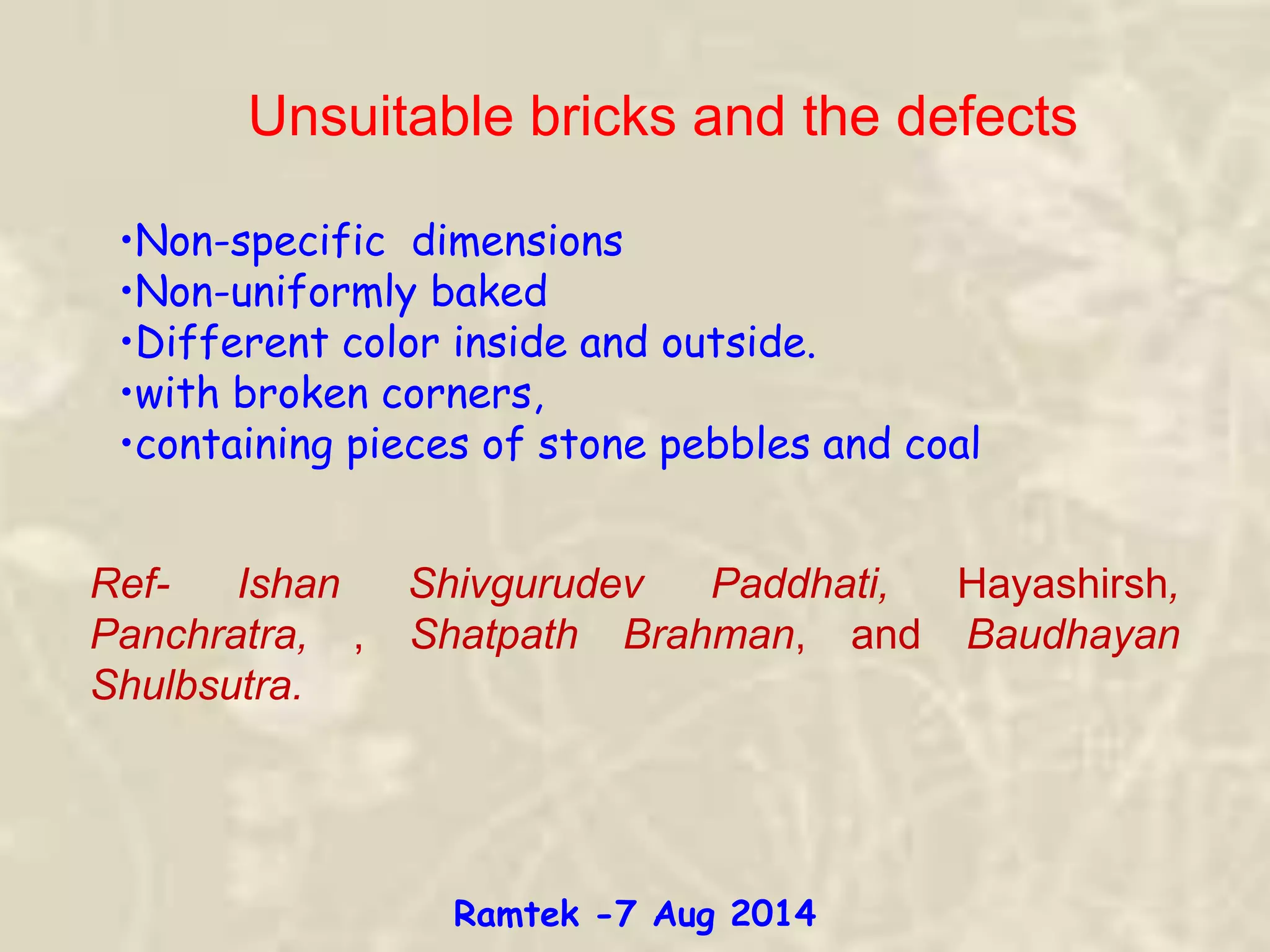 Unsuitable bricks and the defects
•Non-specific dimensions
•Non-uniformly baked
•Different color inside and outside.
•with broken corners,
•containing pieces of stone pebbles and coal
Ref- Ishan Shivgurudev Paddhati, Hayashirsh,
Panchratra, , Shatpath Brahman, and Baudhayan
Shulbsutra.
Ramtek -7 Aug 2014
 