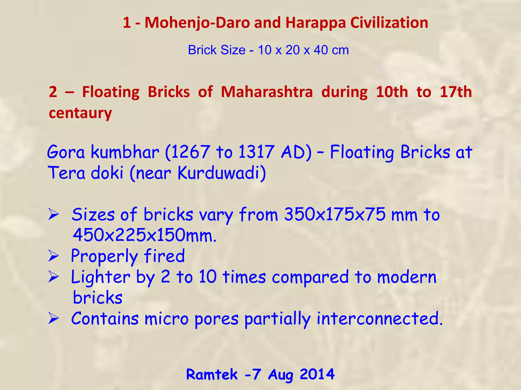 1 - Mohenjo-Daro and Harappa Civilization
Brick Size - 10 x 20 x 40 cm
2 – Floating Bricks of Maharashtra during 10th to 17th
centaury
Gora kumbhar (1267 to 1317 AD) – Floating Bricks at
Tera doki (near Kurduwadi)
 Sizes of bricks vary from 350x175x75 mm to
450x225x150mm.
 Properly fired
 Lighter by 2 to 10 times compared to modern
bricks
 Contains micro pores partially interconnected.
Ramtek -7 Aug 2014
 