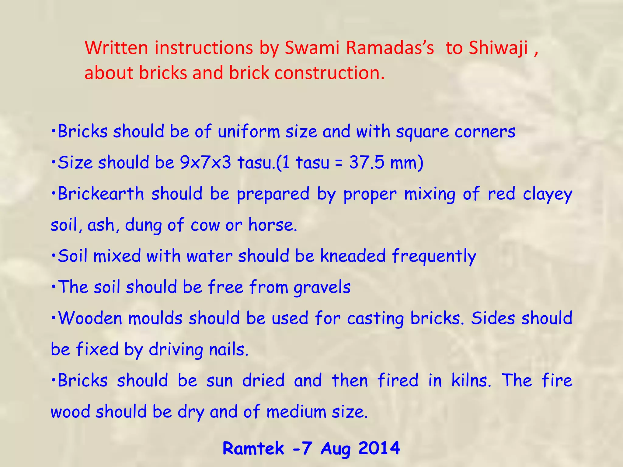 Written instructions by Swami Ramadas’s to Shiwaji ,
about bricks and brick construction.
•Bricks should be of uniform size and with square corners
•Size should be 9x7x3 tasu.(1 tasu = 37.5 mm)
•Brickearth should be prepared by proper mixing of red clayey
soil, ash, dung of cow or horse.
•Soil mixed with water should be kneaded frequently
•The soil should be free from gravels
•Wooden moulds should be used for casting bricks. Sides should
be fixed by driving nails.
•Bricks should be sun dried and then fired in kilns. The fire
wood should be dry and of medium size.
Ramtek -7 Aug 2014
 
