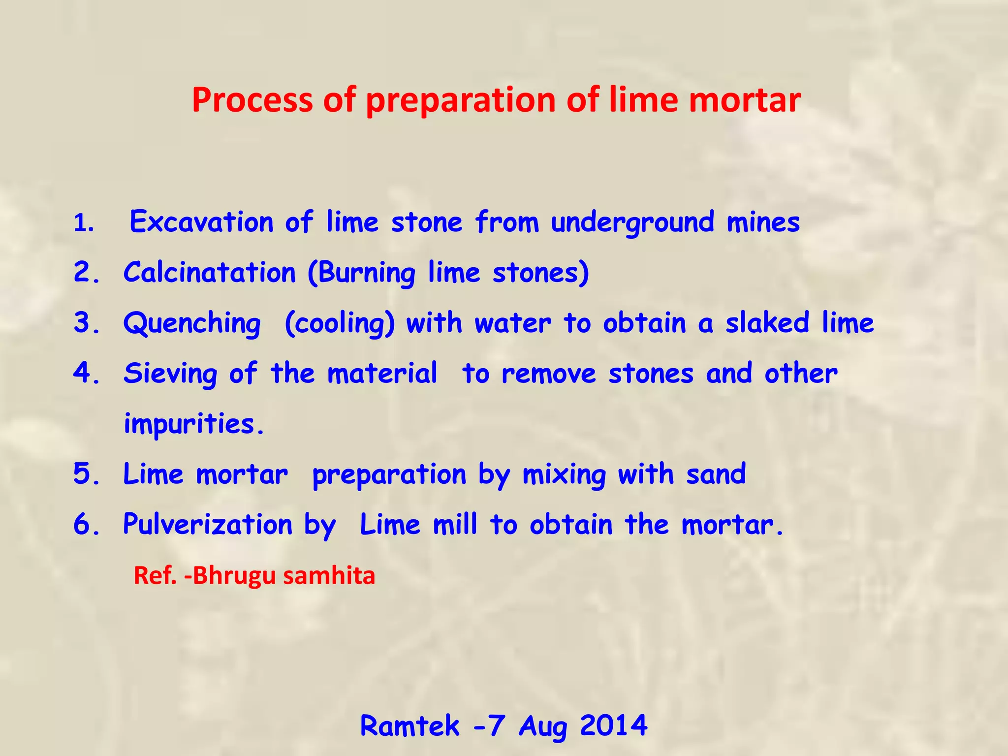 1. Excavation of lime stone from underground mines
2. Calcinatation (Burning lime stones)
3. Quenching (cooling) with water to obtain a slaked lime
4. Sieving of the material to remove stones and other
impurities.
5. Lime mortar preparation by mixing with sand
6. Pulverization by Lime mill to obtain the mortar.
Ref. -Bhrugu samhita
Process of preparation of lime mortar
Ramtek -7 Aug 2014
 