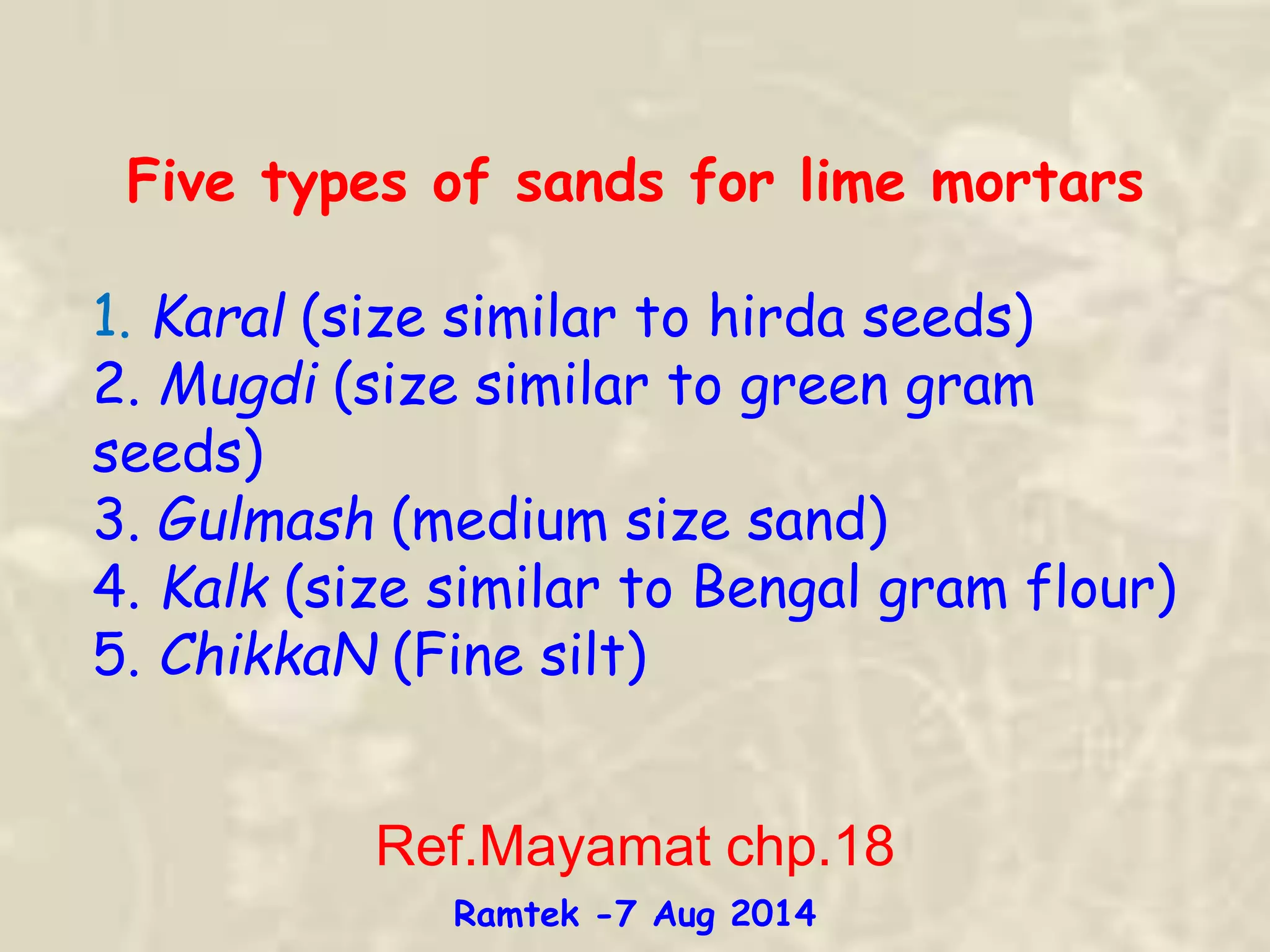 Five types of sands for lime mortars
1. Karal (size similar to hirda seeds)
2. Mugdi (size similar to green gram
seeds)
3. Gulmash (medium size sand)
4. Kalk (size similar to Bengal gram flour)
5. ChikkaN (Fine silt)
Ref.Mayamat chp.18
Ramtek -7 Aug 2014
 