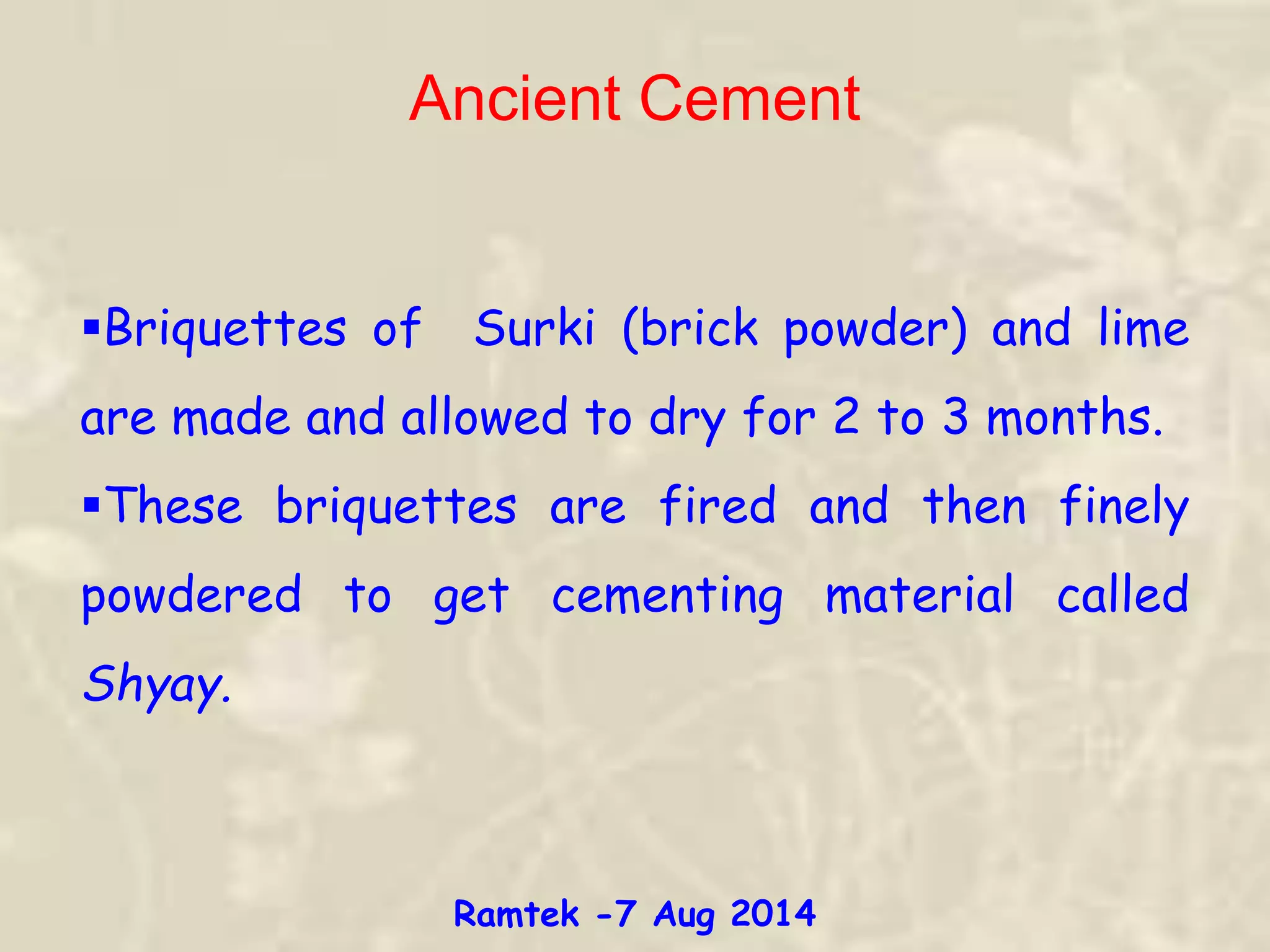 Briquettes of Surki (brick powder) and lime
are made and allowed to dry for 2 to 3 months.
These briquettes are fired and then finely
powdered to get cementing material called
Shyay.
Ancient Cement
Ramtek -7 Aug 2014
 