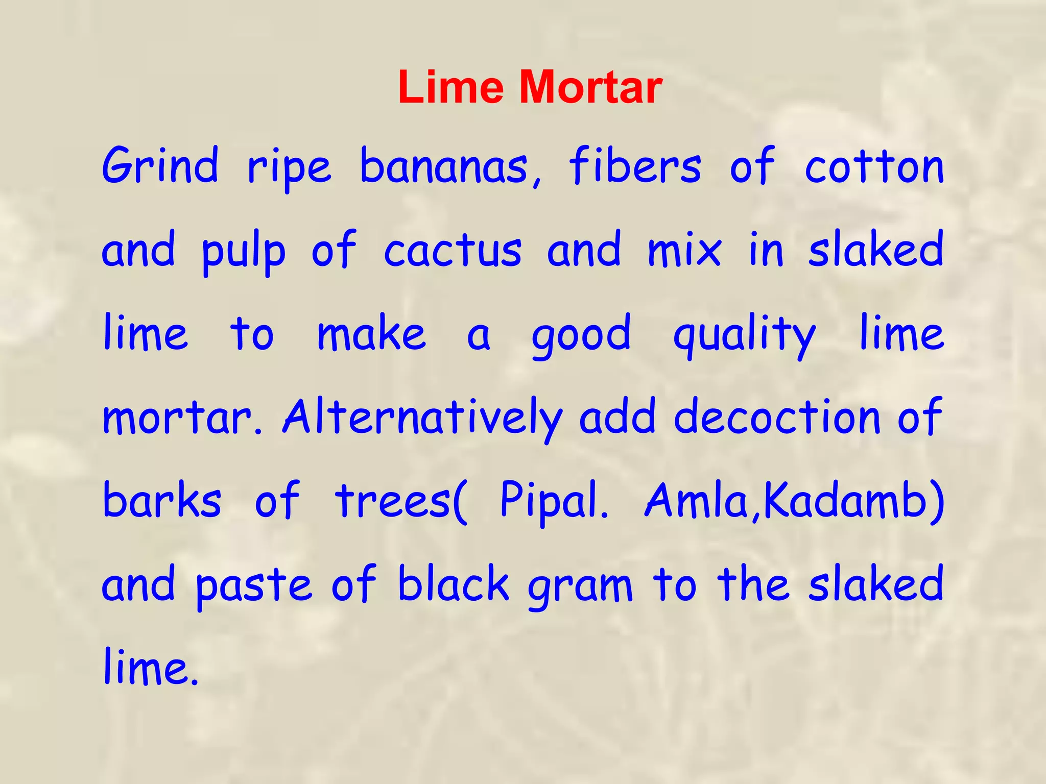 Lime Mortar
Grind ripe bananas, fibers of cotton
and pulp of cactus and mix in slaked
lime to make a good quality lime
mortar. Alternatively add decoction of
barks of trees( Pipal. Amla,Kadamb)
and paste of black gram to the slaked
lime.
 