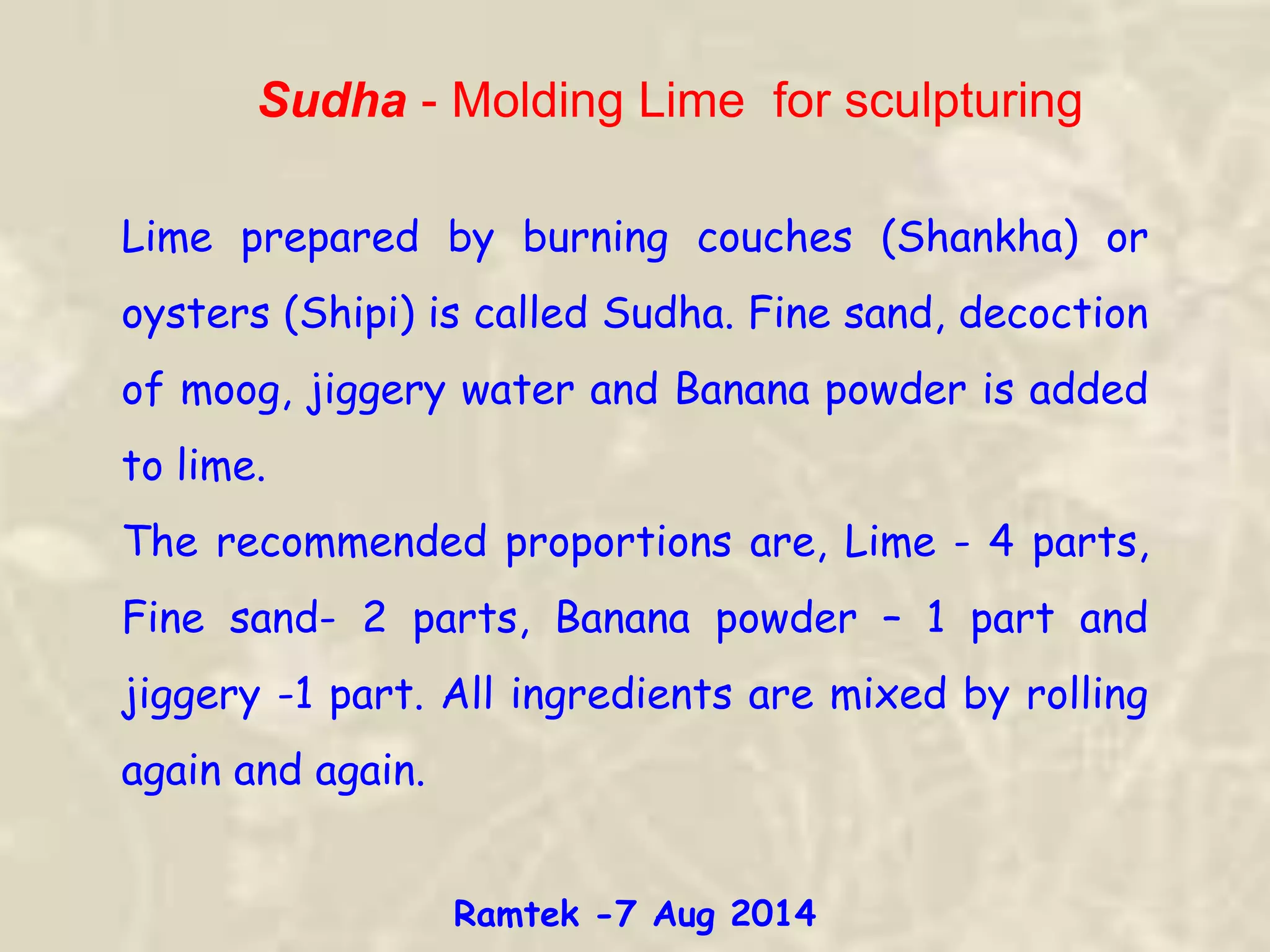 Sudha - Molding Lime for sculpturing
Lime prepared by burning couches (Shankha) or
oysters (Shipi) is called Sudha. Fine sand, decoction
of moog, jiggery water and Banana powder is added
to lime.
The recommended proportions are, Lime - 4 parts,
Fine sand- 2 parts, Banana powder – 1 part and
jiggery -1 part. All ingredients are mixed by rolling
again and again.
Ramtek -7 Aug 2014
 
