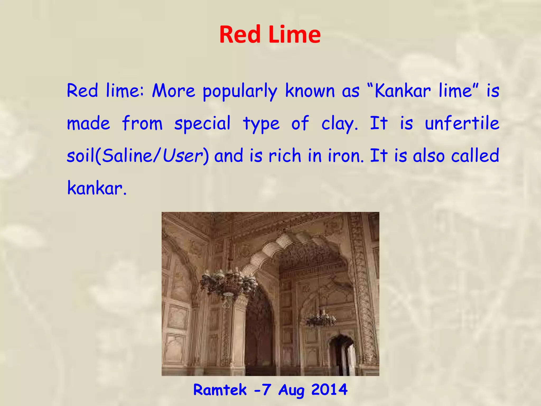 Red lime: More popularly known as “Kankar lime” is
made from special type of clay. It is unfertile
soil(Saline/User) and is rich in iron. It is also called
kankar.
Red Lime
Ramtek -7 Aug 2014
 