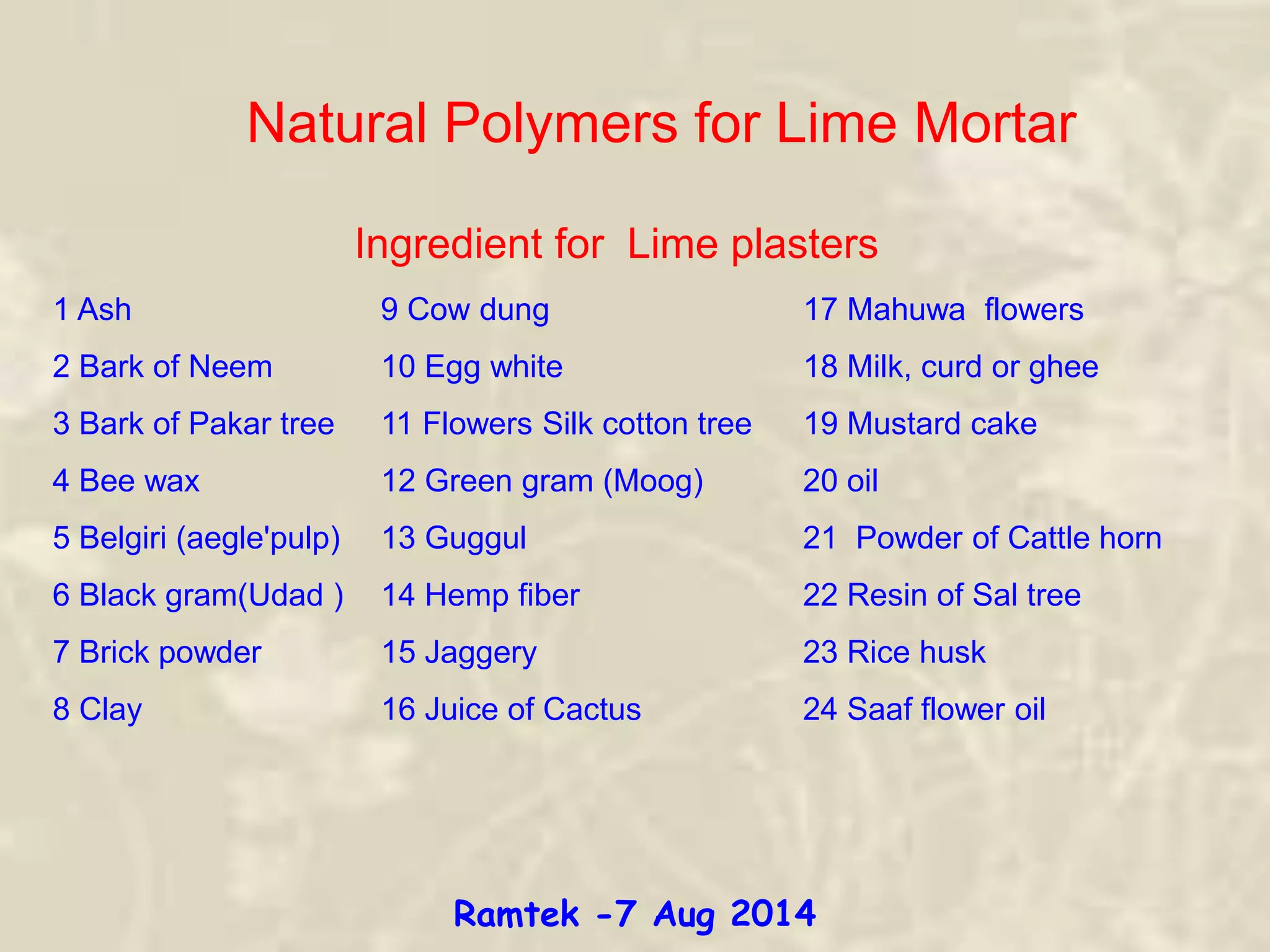 Ingredient for Lime plasters
1 Ash 9 Cow dung 17 Mahuwa flowers
2 Bark of Neem 10 Egg white 18 Milk, curd or ghee
3 Bark of Pakar tree 11 Flowers Silk cotton tree 19 Mustard cake
4 Bee wax 12 Green gram (Moog) 20 oil
5 Belgiri (aegle'pulp) 13 Guggul 21 Powder of Cattle horn
6 Black gram(Udad ) 14 Hemp fiber 22 Resin of Sal tree
7 Brick powder 15 Jaggery 23 Rice husk
8 Clay 16 Juice of Cactus 24 Saaf flower oil
Natural Polymers for Lime Mortar
Ramtek -7 Aug 2014
 