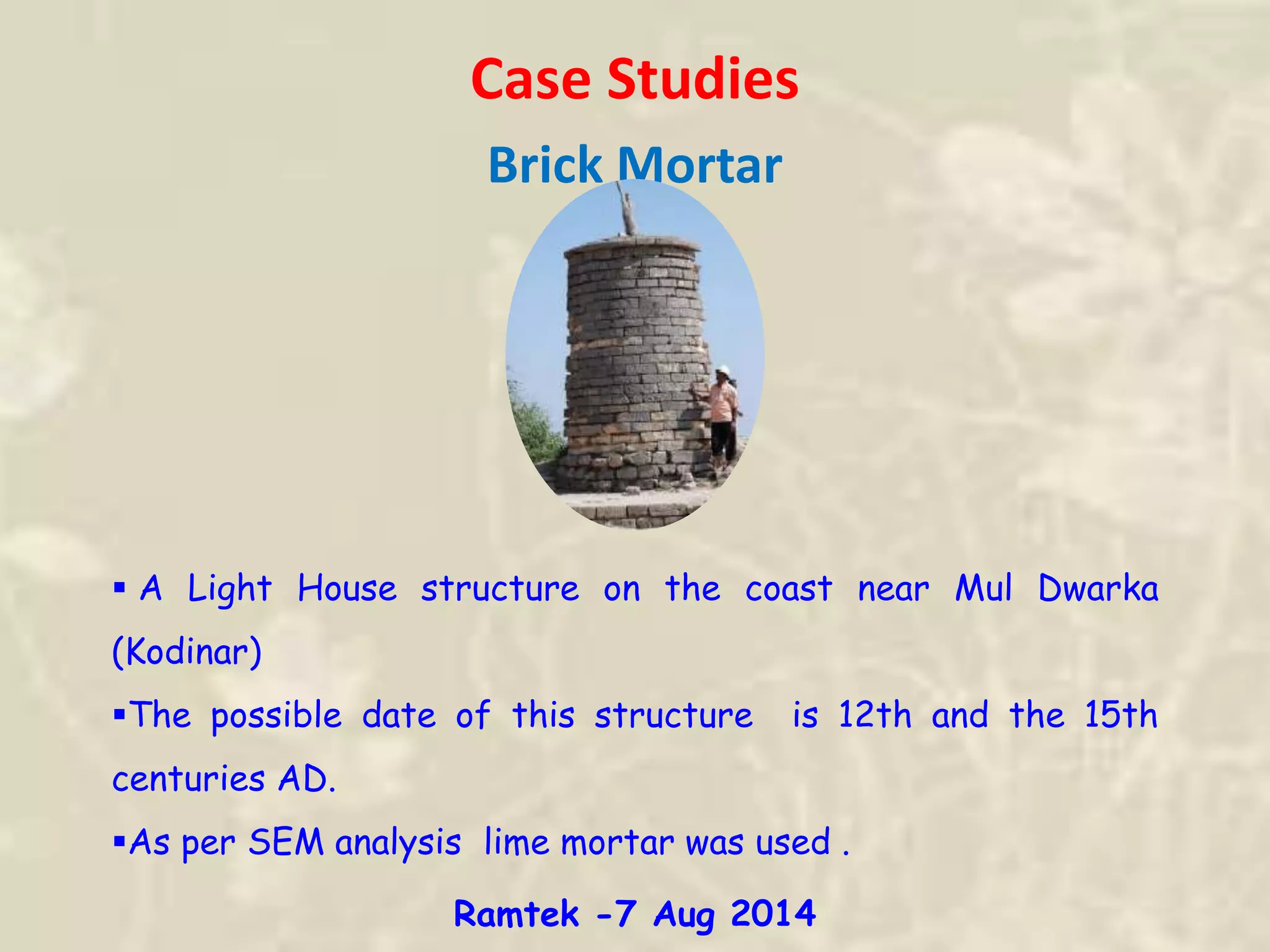 Case Studies
Brick Mortar
 A Light House structure on the coast near Mul Dwarka
(Kodinar)
The possible date of this structure is 12th and the 15th
centuries AD.
As per SEM analysis lime mortar was used .
Ramtek -7 Aug 2014
 