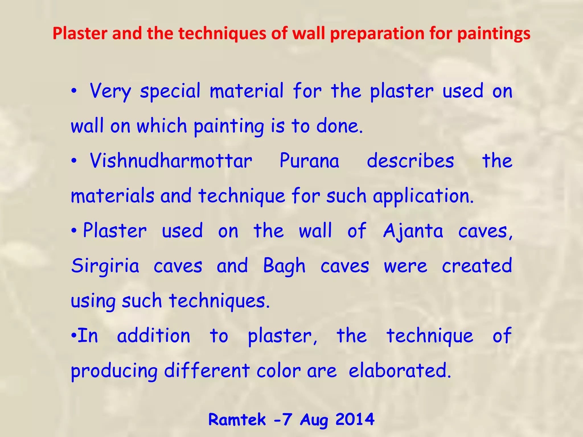 Plaster and the techniques of wall preparation for paintings
• Very special material for the plaster used on
wall on which painting is to done.
• Vishnudharmottar Purana describes the
materials and technique for such application.
• Plaster used on the wall of Ajanta caves,
Sirgiria caves and Bagh caves were created
using such techniques.
•In addition to plaster, the technique of
producing different color are elaborated.
Ramtek -7 Aug 2014
 