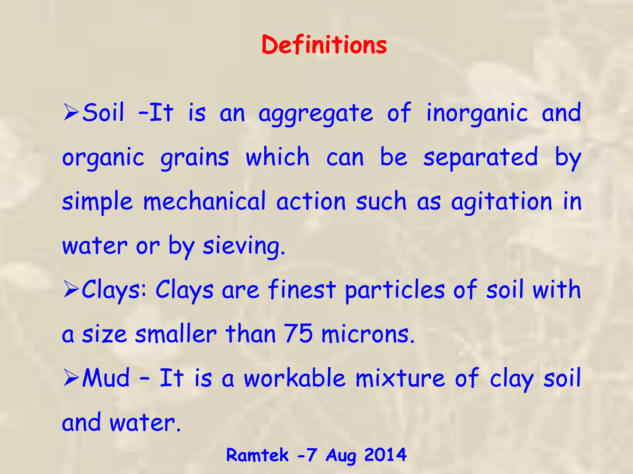 Definitions
Soil –It is an aggregate of inorganic and
organic grains which can be separated by
simple mechanical action such as agitation in
water or by sieving.
Clays: Clays are finest particles of soil with
a size smaller than 75 microns.
Mud – It is a workable mixture of clay soil
and water.
Ramtek -7 Aug 2014
 