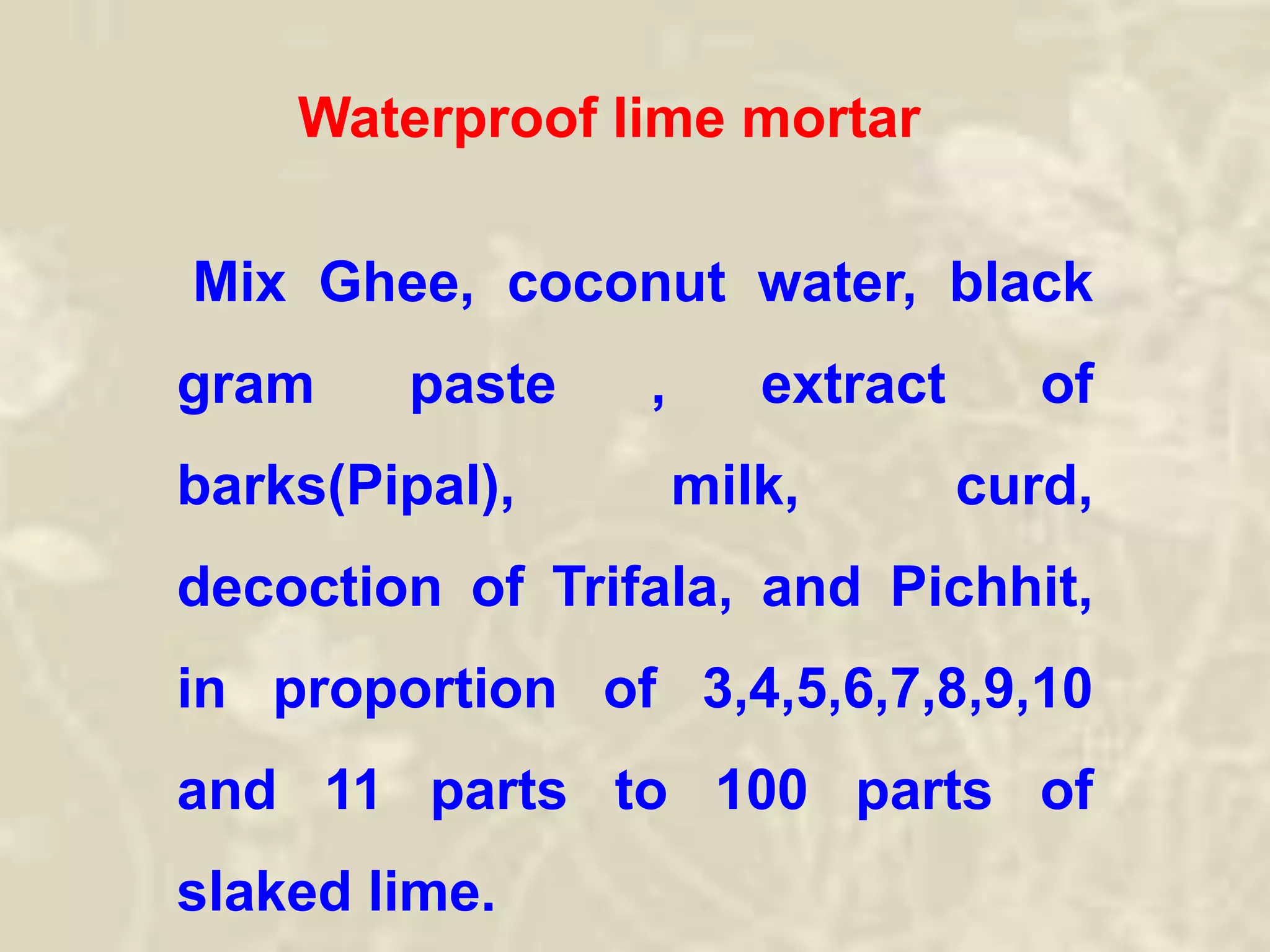 Waterproof lime mortar
Mix Ghee, coconut water, black
gram paste , extract of
barks(Pipal), milk, curd,
decoction of Trifala, and Pichhit,
in proportion of 3,4,5,6,7,8,9,10
and 11 parts to 100 parts of
slaked lime.
 