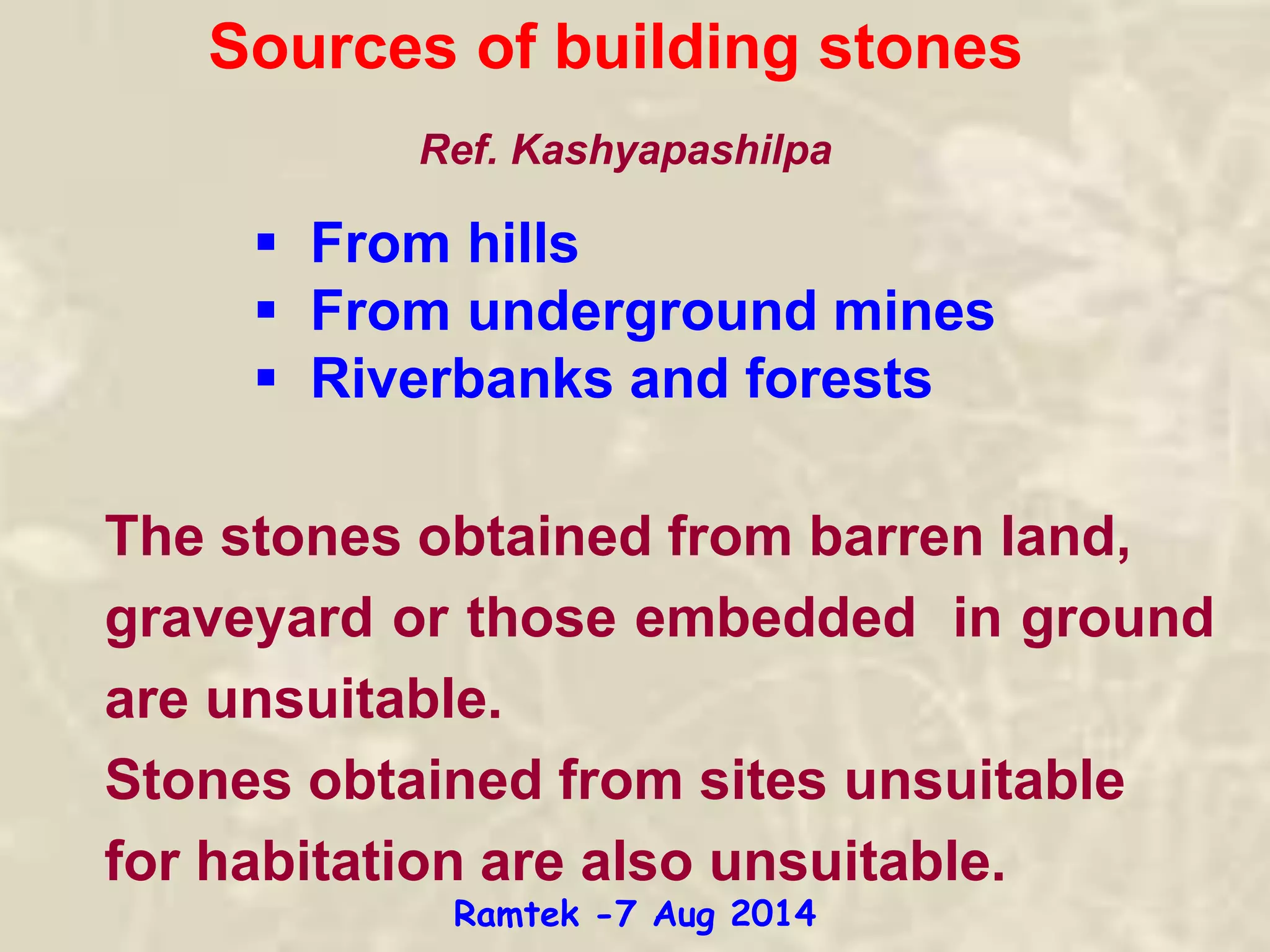 Sources of building stones
 From hills
 From underground mines
 Riverbanks and forests
The stones obtained from barren land,
graveyard or those embedded in ground
are unsuitable.
Stones obtained from sites unsuitable
for habitation are also unsuitable.
Ref. Kashyapashilpa
Ramtek -7 Aug 2014
 