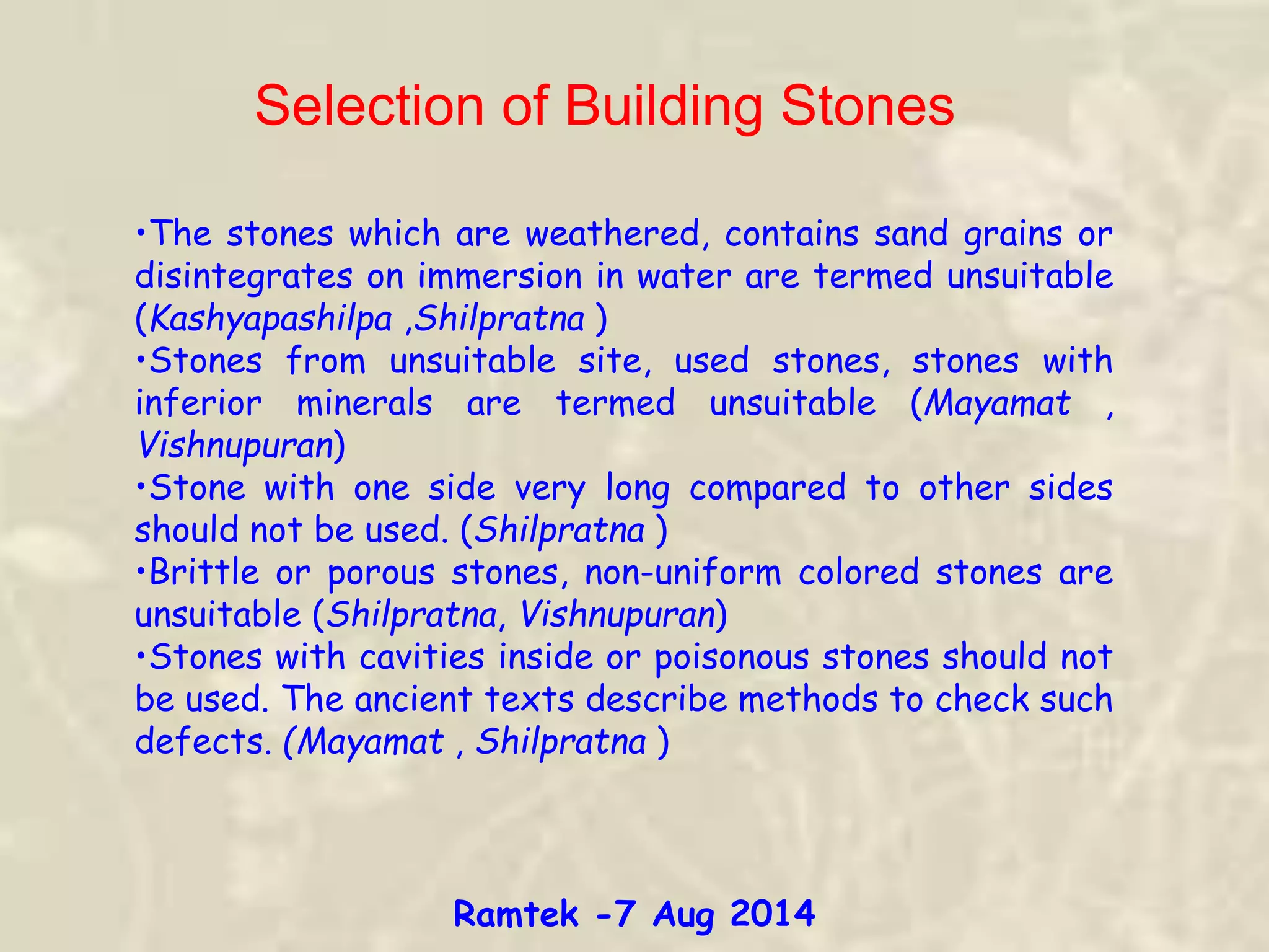 Selection of Building Stones
•The stones which are weathered, contains sand grains or
disintegrates on immersion in water are termed unsuitable
(Kashyapashilpa ,Shilpratna )
•Stones from unsuitable site, used stones, stones with
inferior minerals are termed unsuitable (Mayamat ,
Vishnupuran)
•Stone with one side very long compared to other sides
should not be used. (Shilpratna )
•Brittle or porous stones, non-uniform colored stones are
unsuitable (Shilpratna, Vishnupuran)
•Stones with cavities inside or poisonous stones should not
be used. The ancient texts describe methods to check such
defects. (Mayamat , Shilpratna )
Ramtek -7 Aug 2014
 