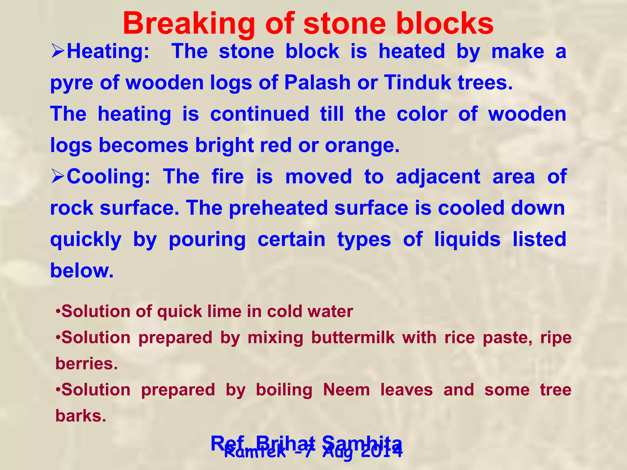 Breaking of stone blocks
Heating: The stone block is heated by make a
pyre of wooden logs of Palash or Tinduk trees.
The heating is continued till the color of wooden
logs becomes bright red or orange.
Cooling: The fire is moved to adjacent area of
rock surface. The preheated surface is cooled down
quickly by pouring certain types of liquids listed
below.
•Solution of quick lime in cold water
•Solution prepared by mixing buttermilk with rice paste, ripe
berries.
•Solution prepared by boiling Neem leaves and some tree
barks.
Ref. Brihat SamhitaRamtek -7 Aug 2014
 