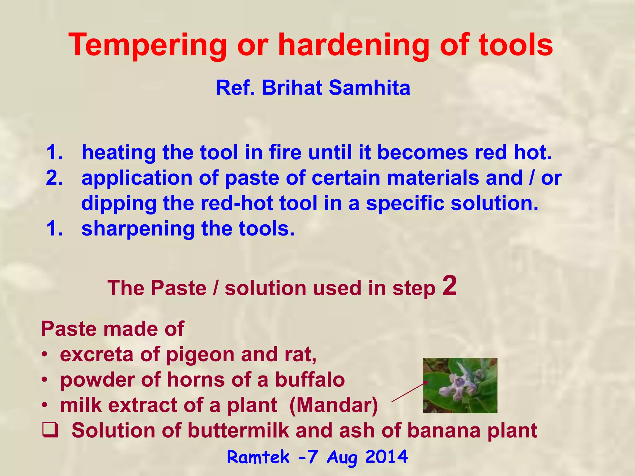 Tempering or hardening of tools
1. heating the tool in fire until it becomes red hot.
2. application of paste of certain materials and / or
dipping the red-hot tool in a specific solution.
1. sharpening the tools.
The Paste / solution used in step 2
Paste made of
• excreta of pigeon and rat,
• powder of horns of a buffalo
• milk extract of a plant (Mandar)
 Solution of buttermilk and ash of banana plant
Ref. Brihat Samhita
Ramtek -7 Aug 2014
 