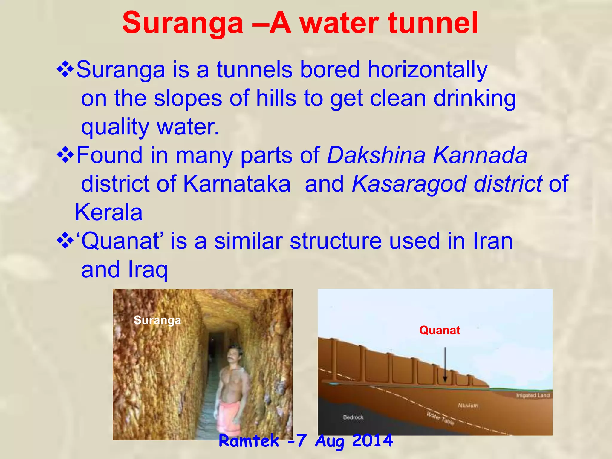 Suranga –A water tunnel
Suranga is a tunnels bored horizontally
on the slopes of hills to get clean drinking
quality water.
Found in many parts of Dakshina Kannada
district of Karnataka and Kasaragod district of
Kerala
‘Quanat’ is a similar structure used in Iran
and Iraq
Quanat
Suranga
Ramtek -7 Aug 2014
 